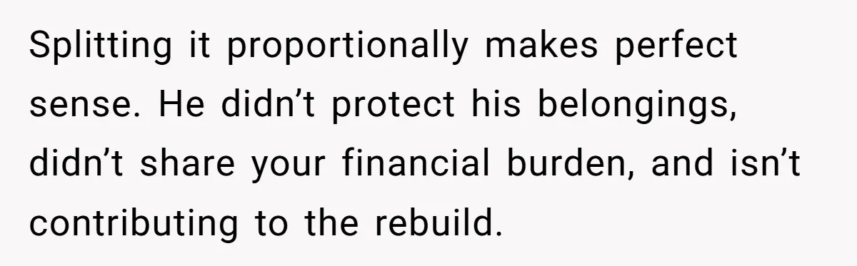 Splitting it proportionally makes perfect sense. He didn’t protect his belongings, didn’t share your financial burden, and isn’t contributing to the rebuild.