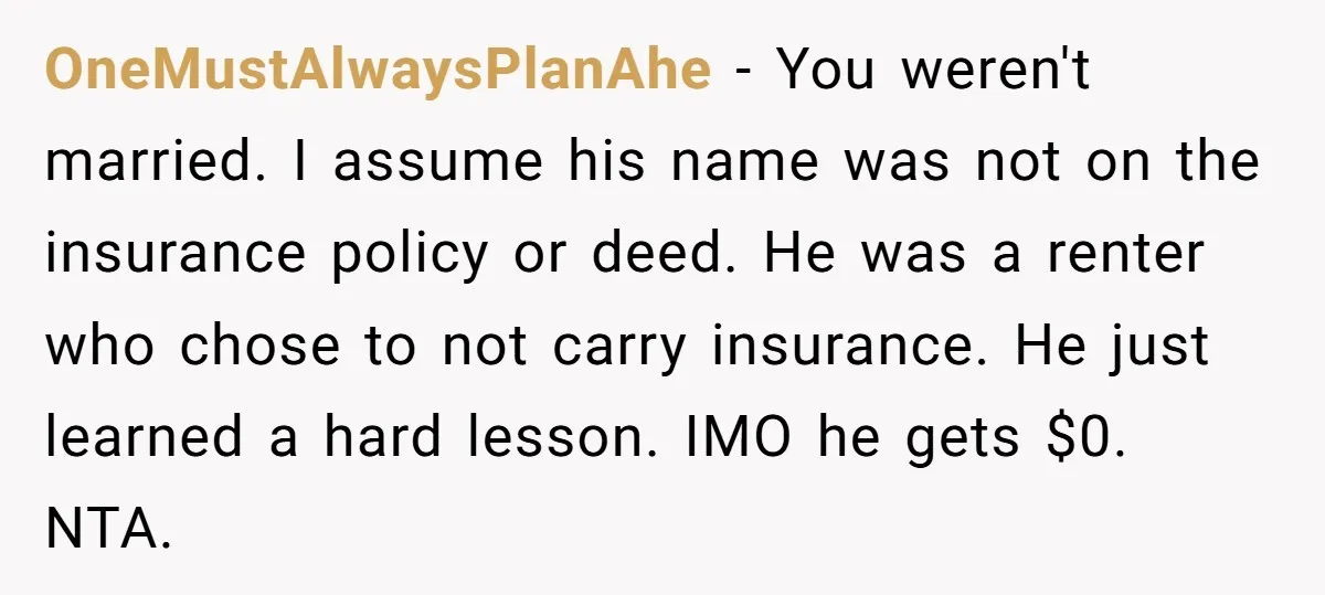 OneMustAlwaysPlanAhe − You weren't married. I assume his name was not on the insurance policy or deed. He was a renter who chose to not carry insurance. He just learned...