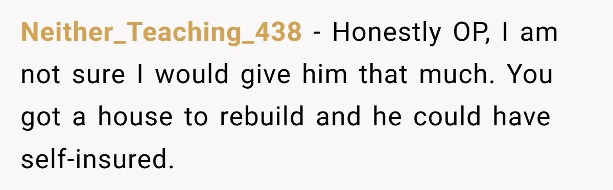 Neither_Teaching_438 − Honestly OP, I am not sure I would give him that much. You got a house to rebuild and he could have self-insured.