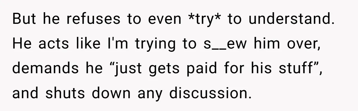 But he refuses to even *try* to understand. He acts like I'm trying to s__ew him over, demands he “just gets paid for his stuff”, and shuts down any discussion.