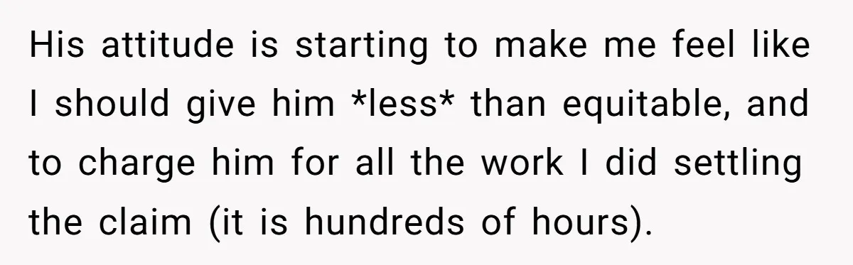 His attitude is starting to make me feel like I should give him *less* than equitable, and to charge him for all the work I did settling the claim (it...