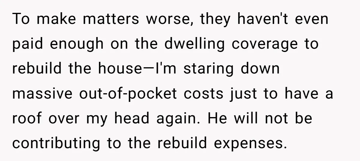 To make matters worse, they haven't even paid enough on the dwelling coverage to rebuild the house—I'm staring down massive out-of-pocket costs just to have a roof over my head...