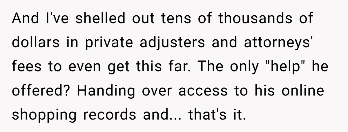 And I've shelled out tens of thousands of dollars in private adjusters and attorneys' fees to even get this far. The only "help" he offered? Handing over access to his...