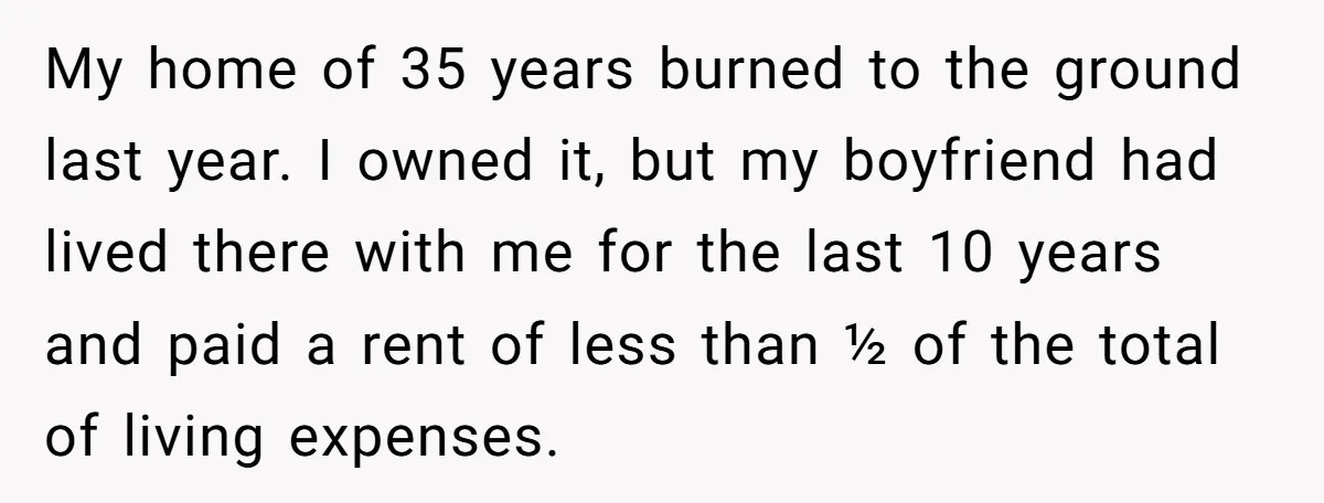 My home of 35 years burned to the ground last year. I owned it, but my boyfriend had lived there with me for the last 10 years and paid a...