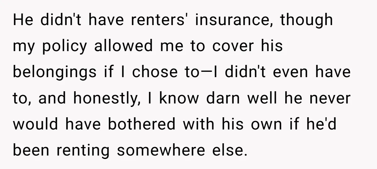 He didn't have renters' insurance, though my policy allowed me to cover his belongings if I chose to—I didn't even have to, and honestly, I know darn well he never...