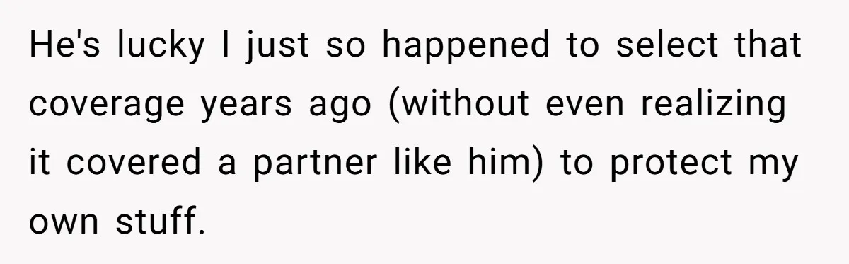 He's lucky I just so happened to select that coverage years ago (without even realizing it covered a partner like him) to protect my own stuff.