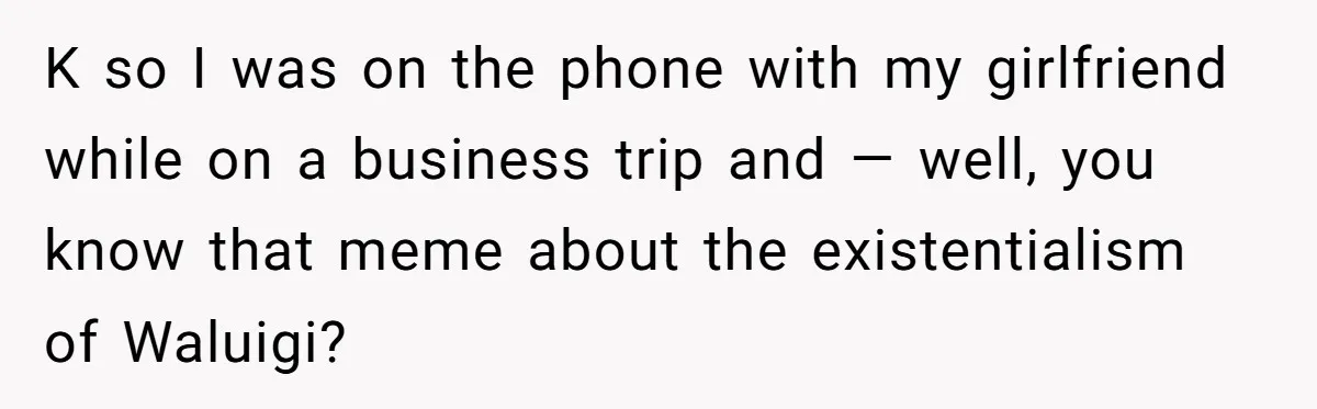 K so I was on the phone with my girlfriend while on a business trip and — well, you know that meme about the existentialism of Waluigi?