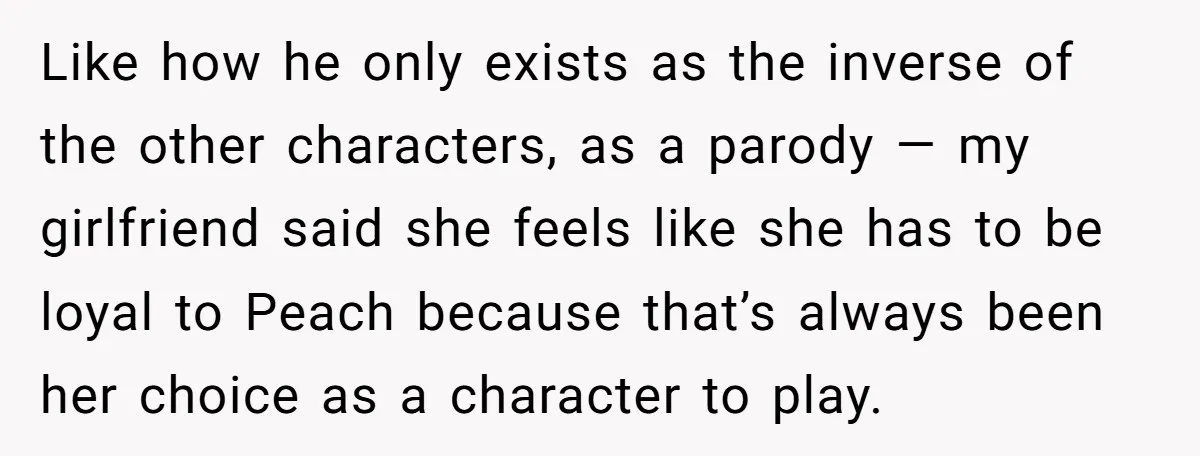 Like how he only exists as the inverse of the other characters, as a parody — my girlfriend said she feels like she has to be loyal to Peach because...