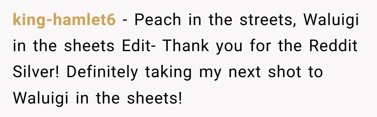 king-hamlet6 − Peach in the streets, Waluigi in the sheets Edit- Thank you for the Reddit Silver! Definitely taking my next shot to Waluigi in the sheets!