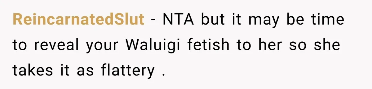 ReincarnatedSlut − NTA but it may be time to reveal your Waluigi fetish to her so she takes it as flattery .