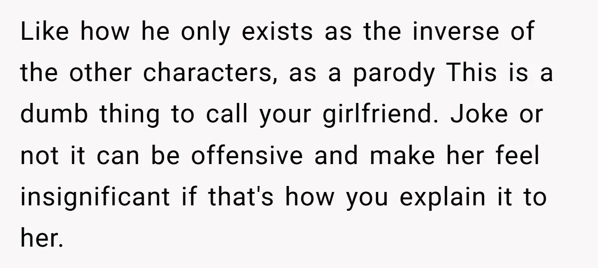 Like how he only exists as the inverse of the other characters, as a parody This is a dumb thing to call your girlfriend. Joke or not it can be...