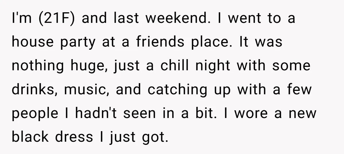 I'm (21F) and last weekend. I went to a house party at a friends place. It was nothing huge, just a chill night with some drinks, music, and catching up...