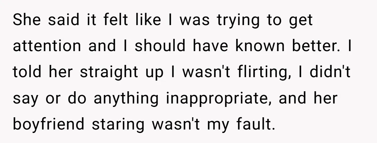 She said it felt like I was trying to get attention and I should have known better. I told her straight up I wasn't flirting, I didn't say or do...