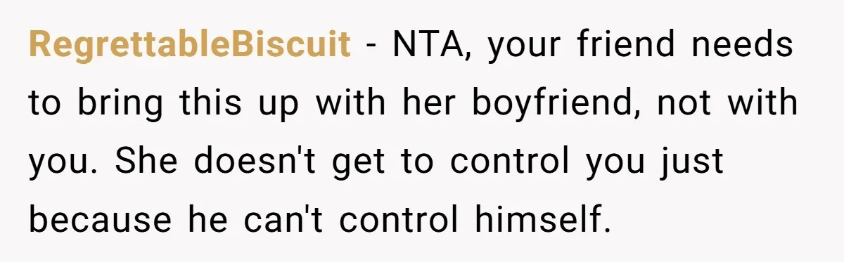 RegrettableBiscuit − NTA, your friend needs to bring this up with her boyfriend, not with you. She doesn't get to control you just because he can't control himself.