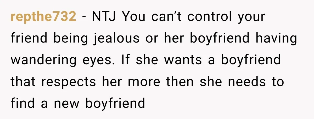 repthe732 − NTJ You can’t control your friend being jealous or her boyfriend having wandering eyes. If she wants a boyfriend that respects her more then she needs to find...
