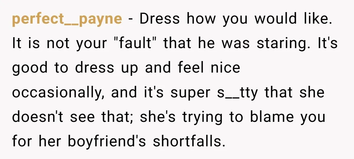 perfect__payne − Dress how you would like. It is not your "fault" that he was staring. It's good to dress up and feel nice occasionally, and it's super s__tty that...