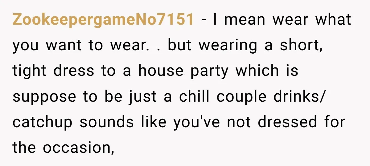 ZookeepergameNo7151 − I mean wear what you want to wear. . but wearing a short, tight dress to a house party which is suppose to be just a chill couple...