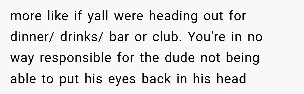 more like if yall were heading out for dinner/ drinks/ bar or club. You're in no way responsible for the dude not being able to put his eyes back in...