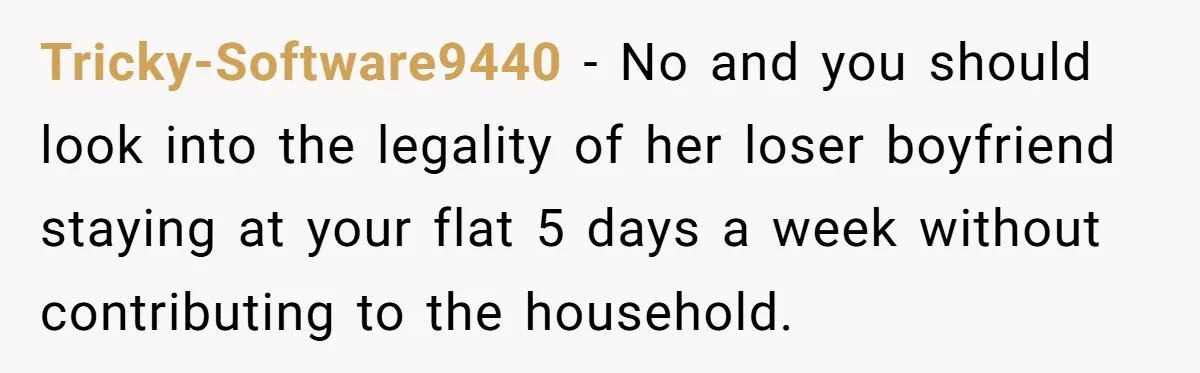 Tricky-Software9440 − No and you should look into the legality of her loser boyfriend staying at your flat 5 days a week without contributing to the household.