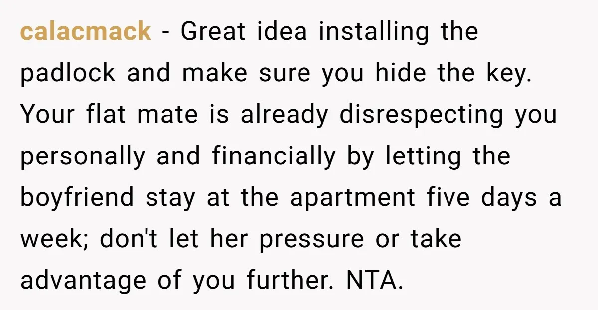calacmack − Great idea installing the padlock and make sure you hide the key. Your flat mate is already disrespecting you personally and financially by letting the boyfriend stay at...