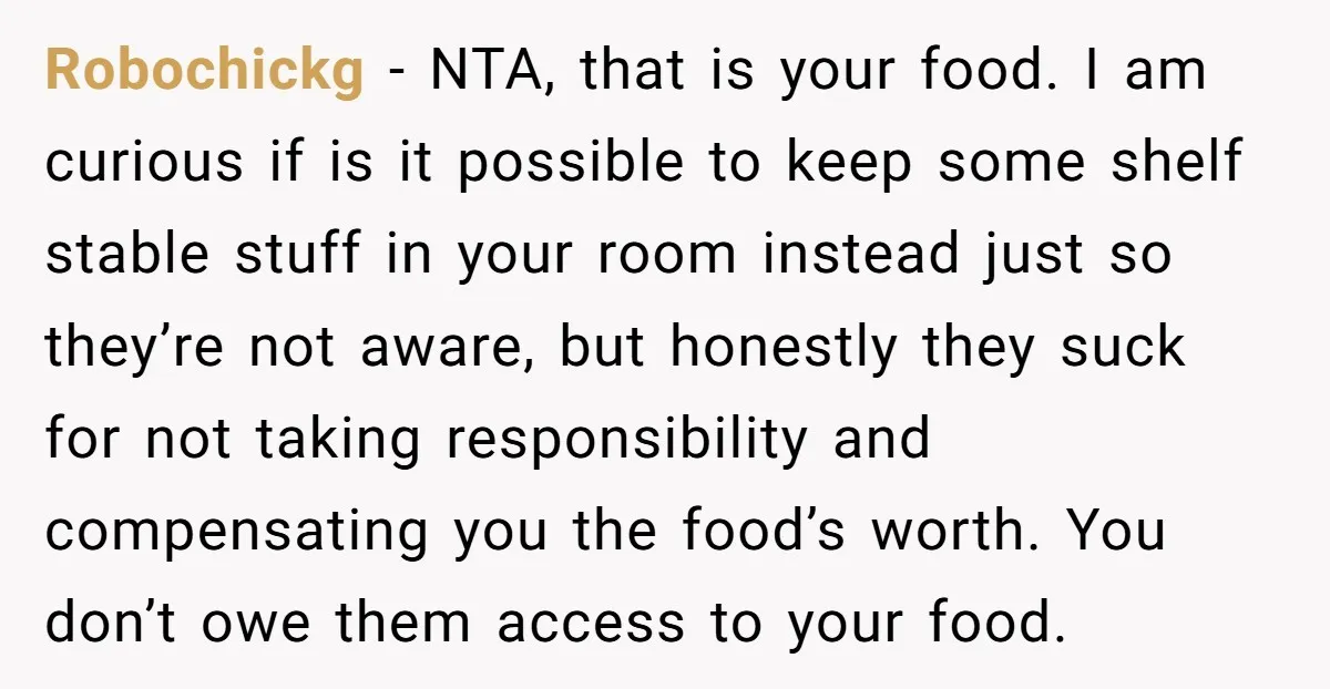 Robochickg − NTA, that is your food. I am curious if is it possible to keep some shelf stable stuff in your room instead just so they’re not aware, but...