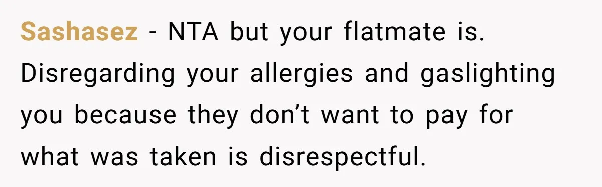 Sashasez − NTA but your flatmate is. Disregarding your allergies and gaslighting you because they don’t want to pay for what was taken is disrespectful.