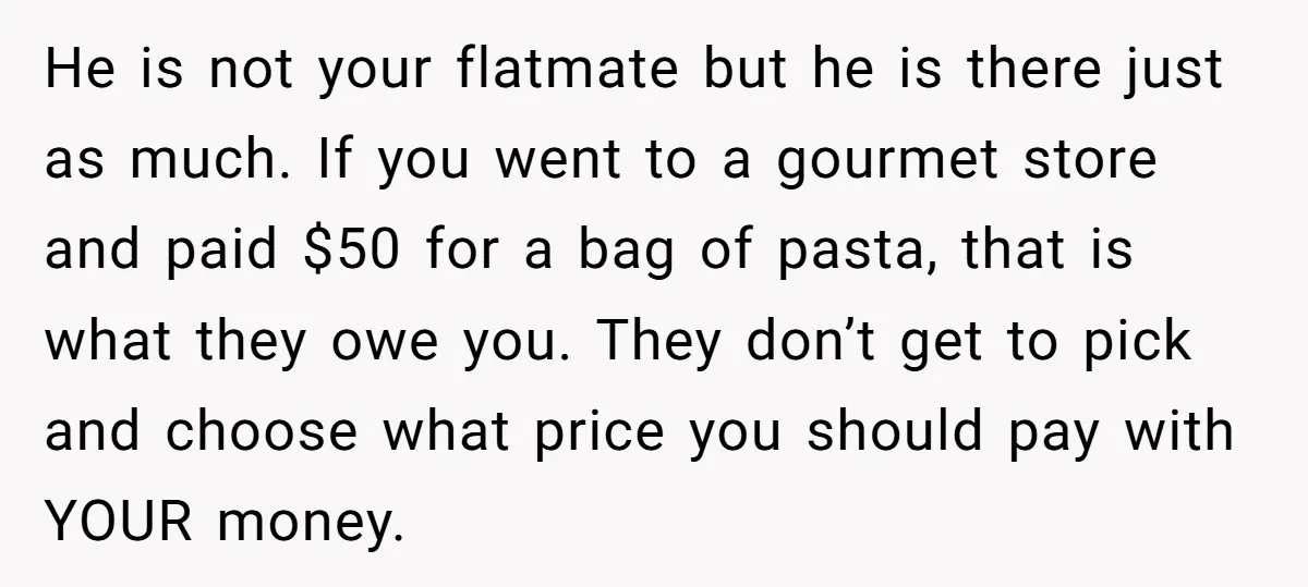 He is not your flatmate but he is there just as much. If you went to a gourmet store and paid $50 for a bag of pasta, that is what...