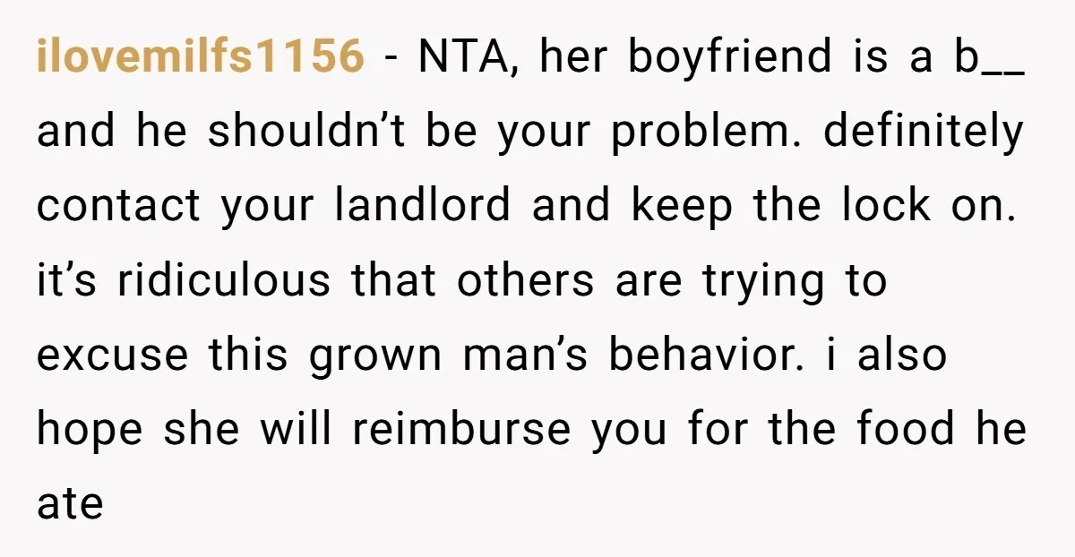 ilovemilfs1156 − NTA, her boyfriend is a b__ and he shouldn’t be your problem. definitely contact your landlord and keep the lock on. it’s ridiculous that others are trying to...