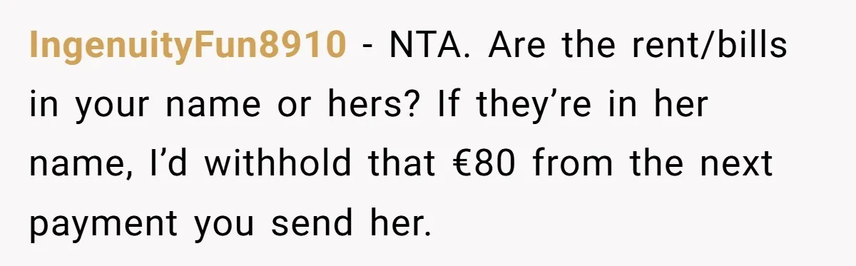 IngenuityFun8910 − NTA. Are the rent/bills in your name or hers? If they’re in her name, I’d withhold that €80 from the next payment you send her.
