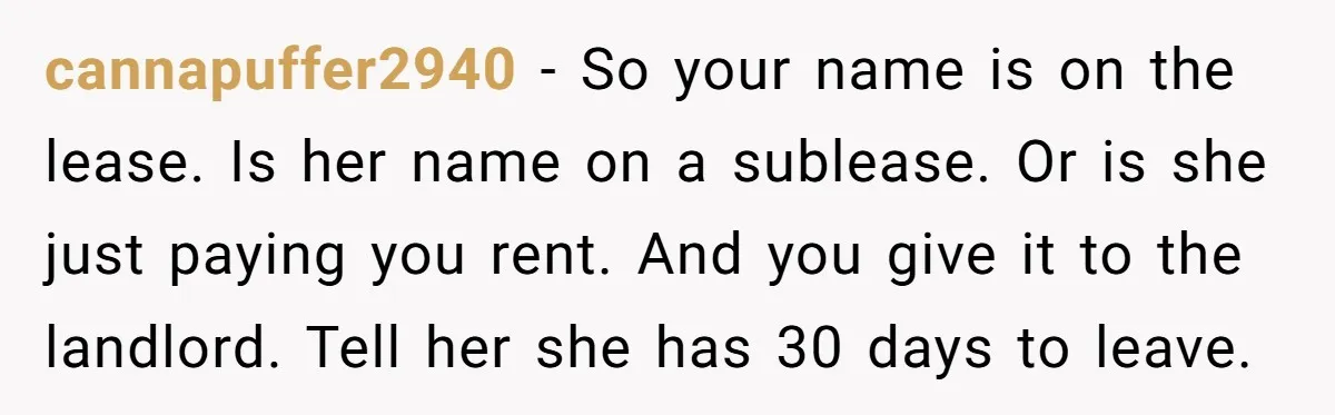 cannapuffer2940 − So your name is on the lease. Is her name on a sublease. Or is she just paying you rent. And you give it to the landlord. Tell...