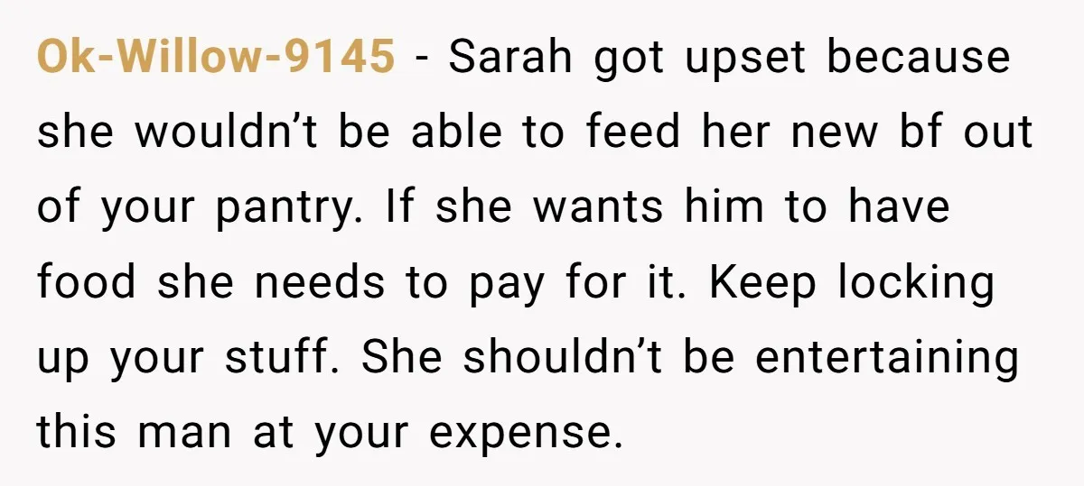 Ok-Willow-9145 − Sarah got upset because she wouldn’t be able to feed her new bf out of your pantry. If she wants him to have food she needs to pay...
