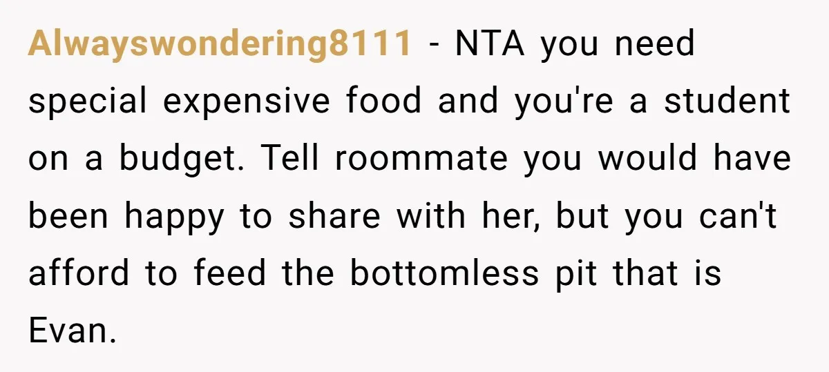 Alwayswondering8111 − NTA you need special expensive food and you're a student on a budget. Tell roommate you would have been happy to share with her, but you can't afford...