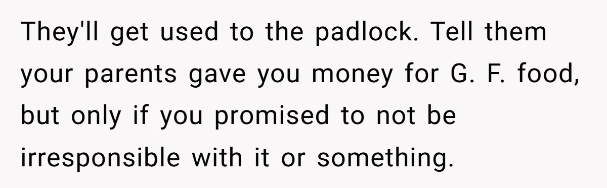 They'll get used to the padlock. Tell them your parents gave you money for G. F. food, but only if you promised to not be irresponsible with it or something.