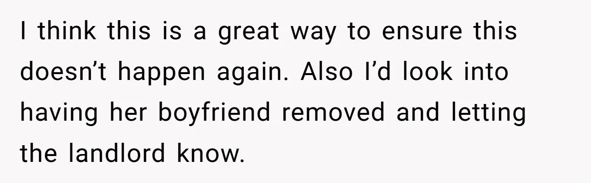 I think this is a great way to ensure this doesn’t happen again. Also I’d look into having her boyfriend removed and letting the landlord know.