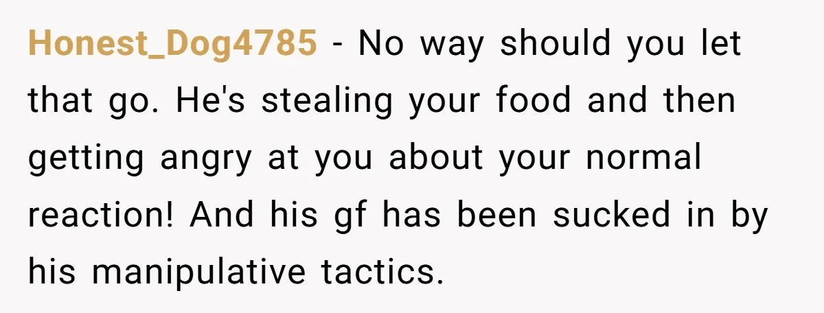 Honest_Dog4785 − No way should you let that go. He's stealing your food and then getting angry at you about your normal reaction! And his gf has been sucked in...