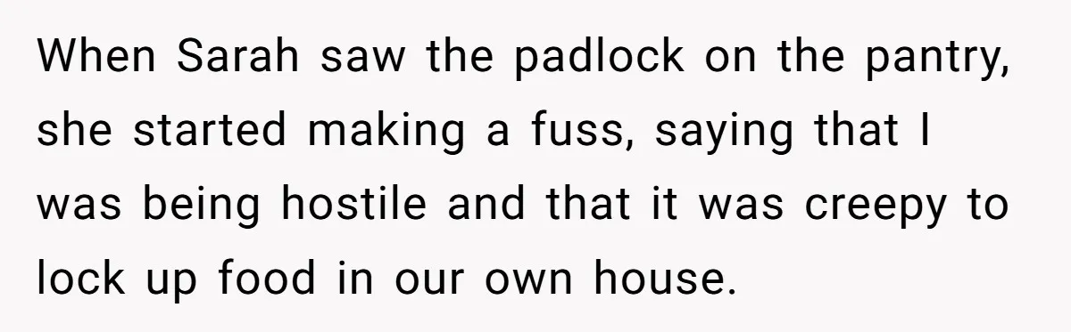 When Sarah saw the padlock on the pantry, she started making a fuss, saying that I was being hostile and that it was creepy to lock up food in our...