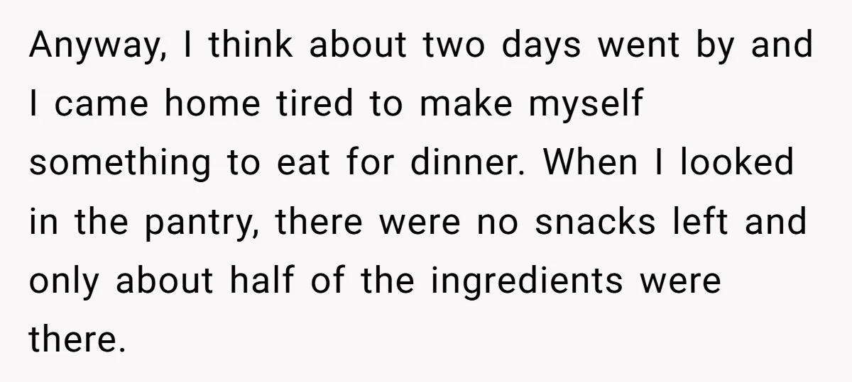 Anyway, I think about two days went by and I came home tired to make myself something to eat for dinner. When I looked in the pantry, there were no...