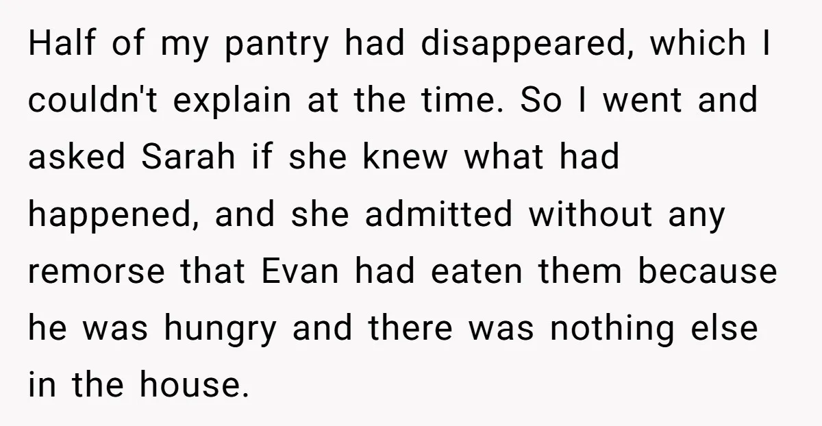 Half of my pantry had disappeared, which I couldn't explain at the time. So I went and asked Sarah if she knew what had happened, and she admitted without any...