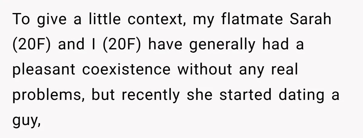 To give a little context, my flatmate Sarah (20F) and I (20F) have generally had a pleasant coexistence without any real problems, but recently she started dating a guy,