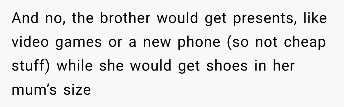 And no, the brother would get presents, like video games or a new phone (so not cheap stuff) while she would get shoes in her mum’s size