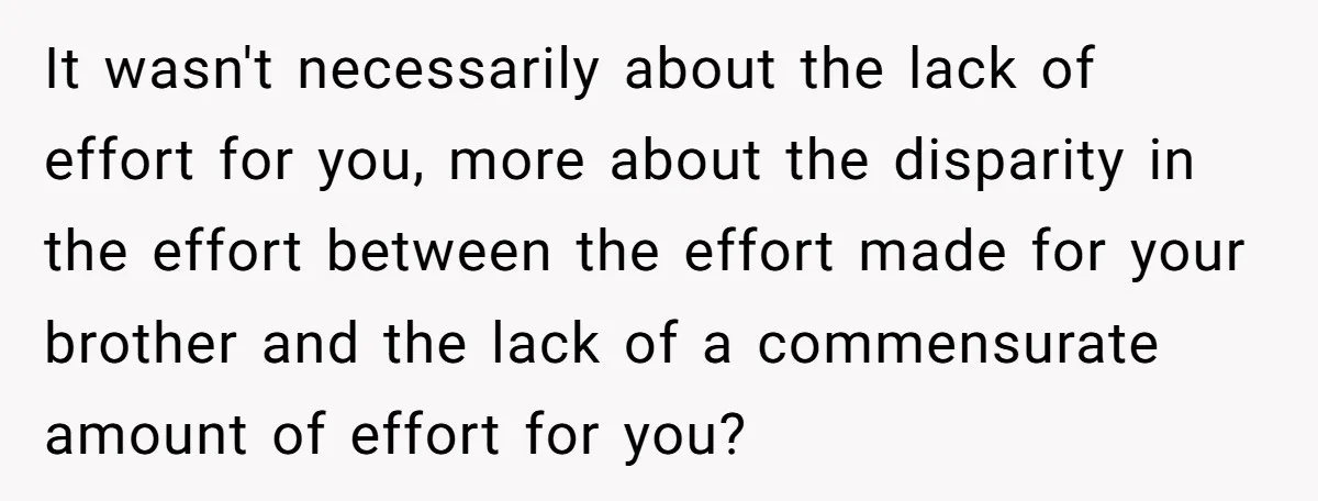 It wasn't necessarily about the lack of effort for you, more about the disparity in the effort between the effort made for your brother and the lack of a commensurate...