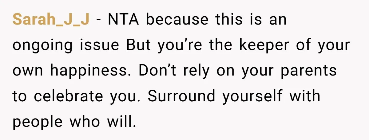 Sarah_J_J − NTA because this is an ongoing issue But you’re the keeper of your own happiness. Don’t rely on your parents to celebrate you. Surround yourself with people who...