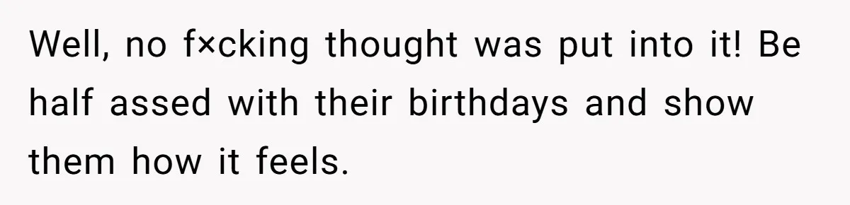 Well, no f×cking thought was put into it! Be half assed with their birthdays and show them how it feels.