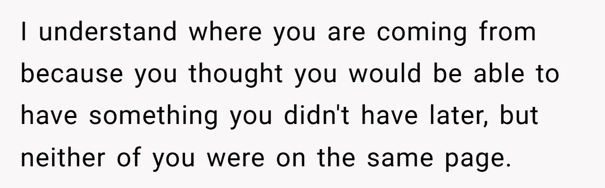 I understand where you are coming from because you thought you would be able to have something you didn't have later, but neither of you were on the same page.