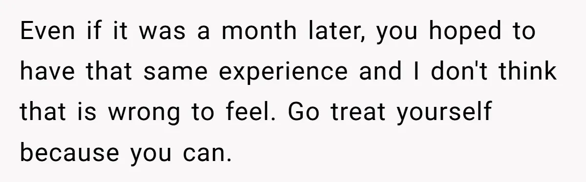 Even if it was a month later, you hoped to have that same experience and I don't think that is wrong to feel. Go treat yourself because you can.