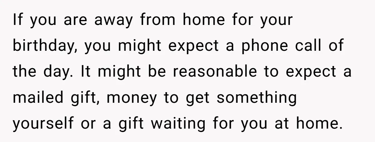 If you are away from home for your birthday, you might expect a phone call of the day. It might be reasonable to expect a mailed gift, money to get...