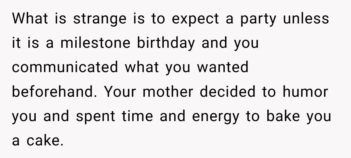 What is strange is to expect a party unless it is a milestone birthday and you communicated what you wanted beforehand. Your mother decided to humor you and spent time...