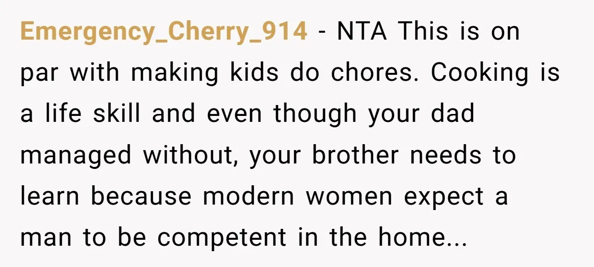 Emergency_Cherry_914 − NTA This is on par with making kids do chores. Cooking is a life skill and even though your dad managed without, your brother needs to learn because...