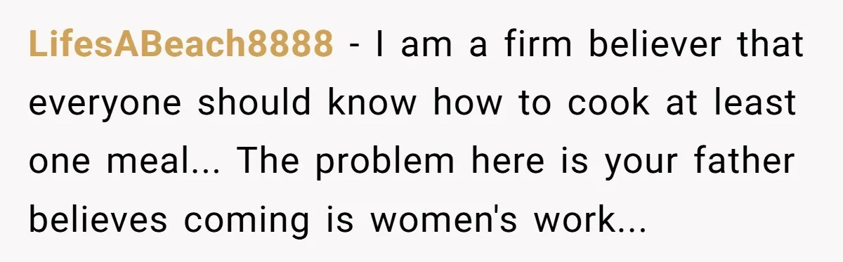 LifesABeach8888 − I am a firm believer that everyone should know how to cook at least one meal... The problem here is your father believes coming is women's work...