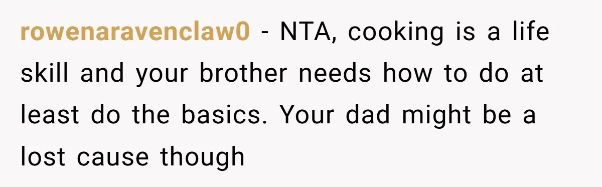 rowenaravenclaw0 − NTA, cooking is a life skill and your brother needs how to do at least do the basics. Your dad might be a lost cause though